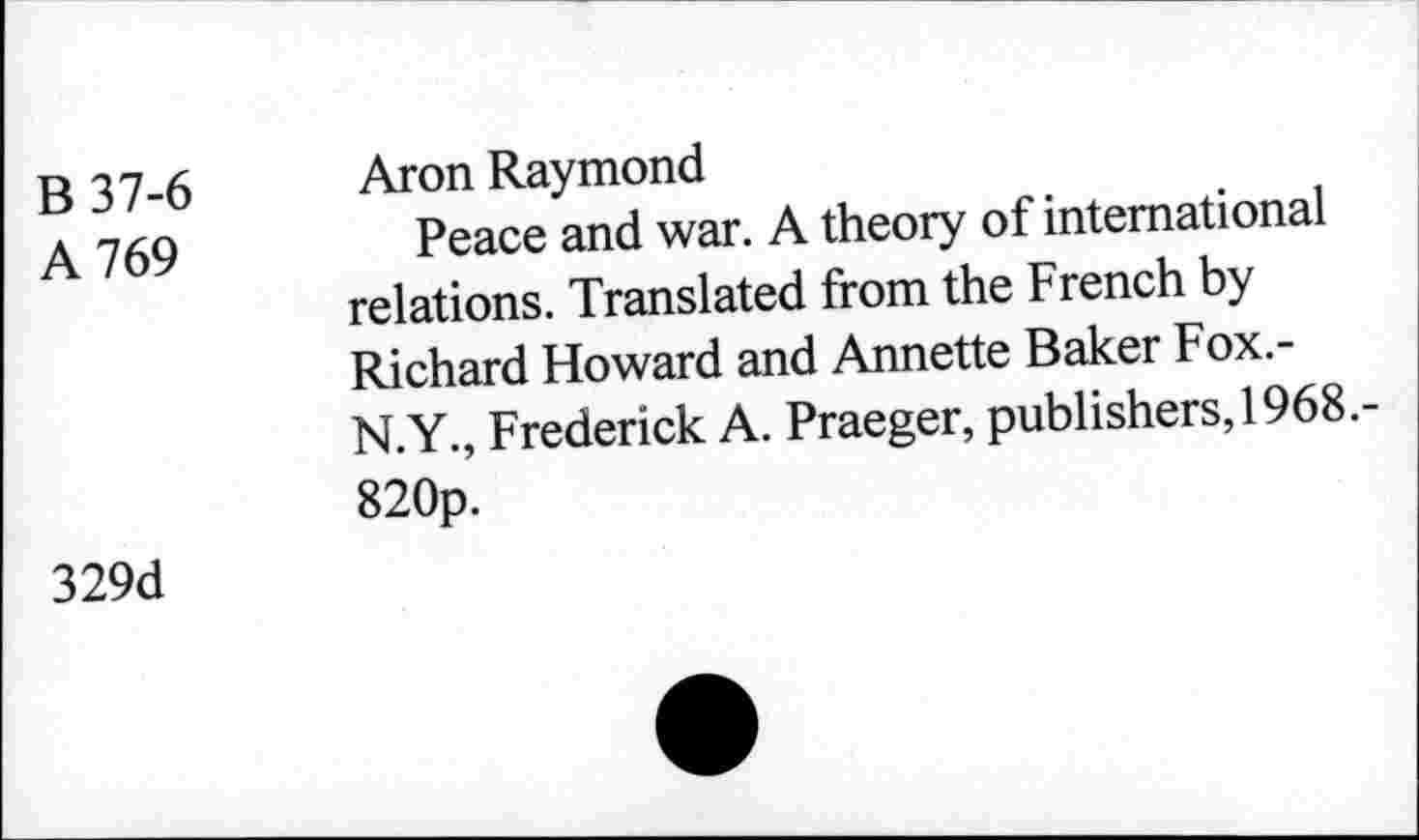 ﻿B 37-6
A 769
Aron Raymond
Peace and war. A theory of international relations. Translated from the French by Richard Howard and Annette Baker Fox.-N.Y., Frederick A. Praeger, publishers, 1968.-820p.
329d